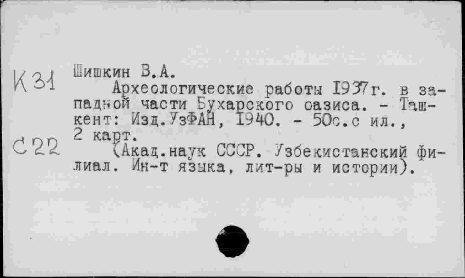 ﻿К 34
С 22
Шишкин В.А.
Археологические работы 1937г. в западной части Бухарского оазиса. - Ташкент: Изд.УзФАН, 1940. - 50с.с ил., 2 карт.
кАкад.наук СССР. Узбекистанский филиал. Ин-т языка, лит-ры и истории).